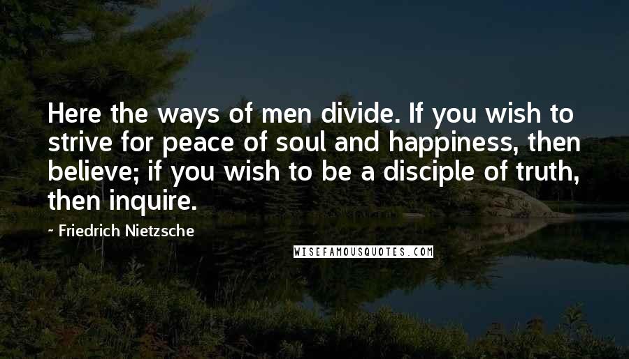 Friedrich Nietzsche Quotes: Here the ways of men divide. If you wish to strive for peace of soul and happiness, then believe; if you wish to be a disciple of truth, then inquire.