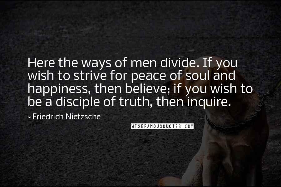 Friedrich Nietzsche Quotes: Here the ways of men divide. If you wish to strive for peace of soul and happiness, then believe; if you wish to be a disciple of truth, then inquire.