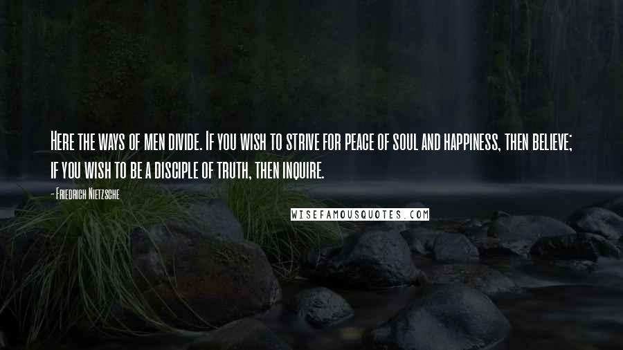 Friedrich Nietzsche Quotes: Here the ways of men divide. If you wish to strive for peace of soul and happiness, then believe; if you wish to be a disciple of truth, then inquire.