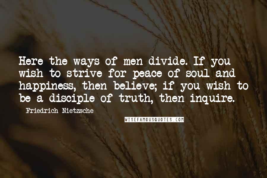 Friedrich Nietzsche Quotes: Here the ways of men divide. If you wish to strive for peace of soul and happiness, then believe; if you wish to be a disciple of truth, then inquire.