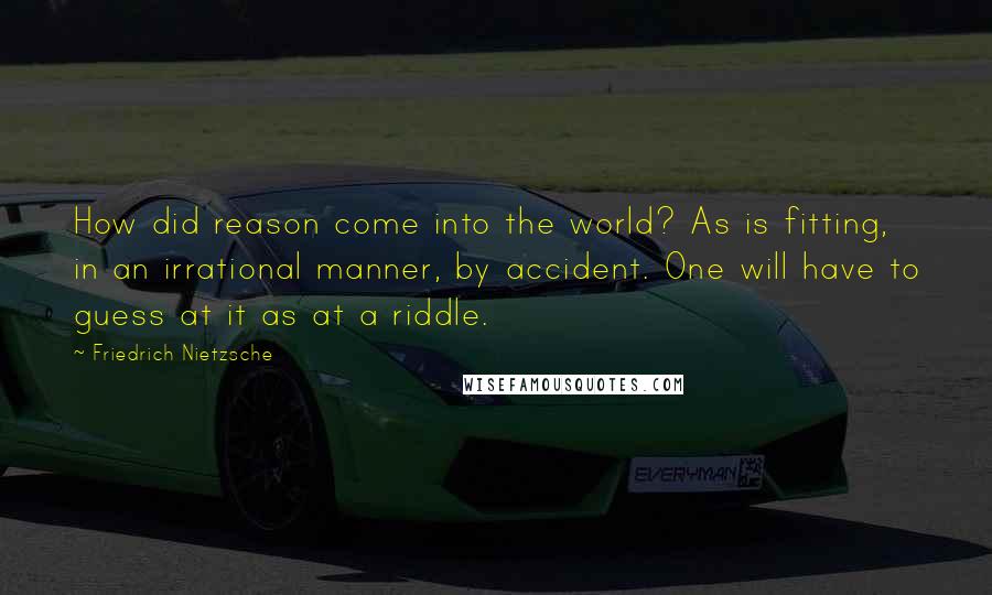Friedrich Nietzsche Quotes: How did reason come into the world? As is fitting, in an irrational manner, by accident. One will have to guess at it as at a riddle.