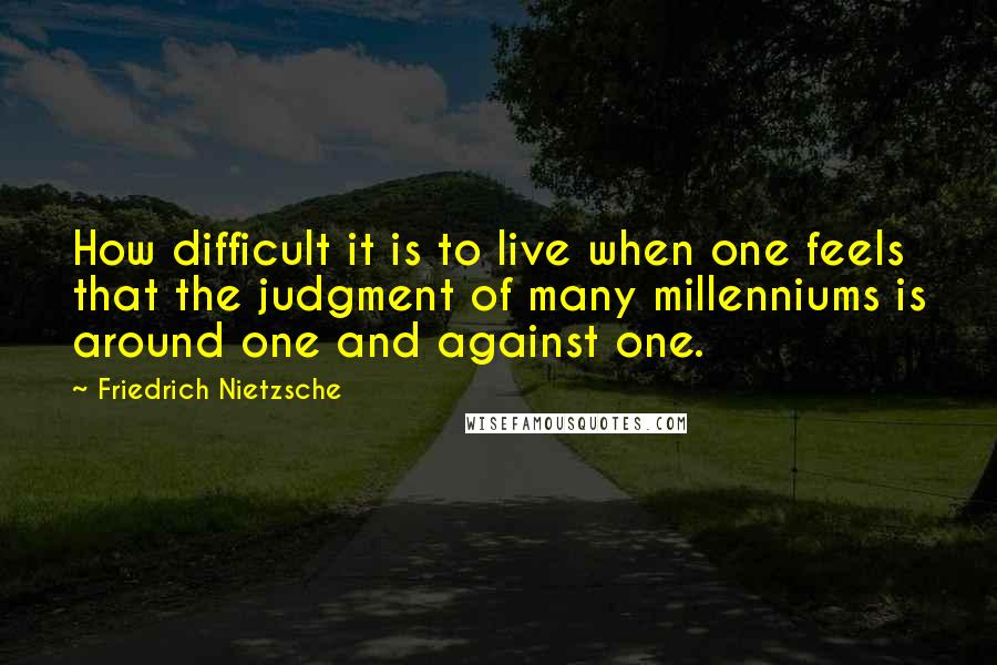 Friedrich Nietzsche Quotes: How difficult it is to live when one feels that the judgment of many millenniums is around one and against one.