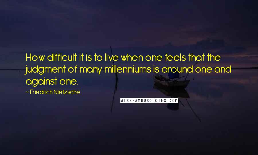 Friedrich Nietzsche Quotes: How difficult it is to live when one feels that the judgment of many millenniums is around one and against one.