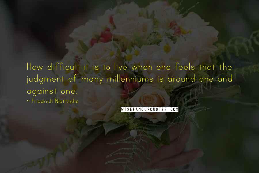 Friedrich Nietzsche Quotes: How difficult it is to live when one feels that the judgment of many millenniums is around one and against one.