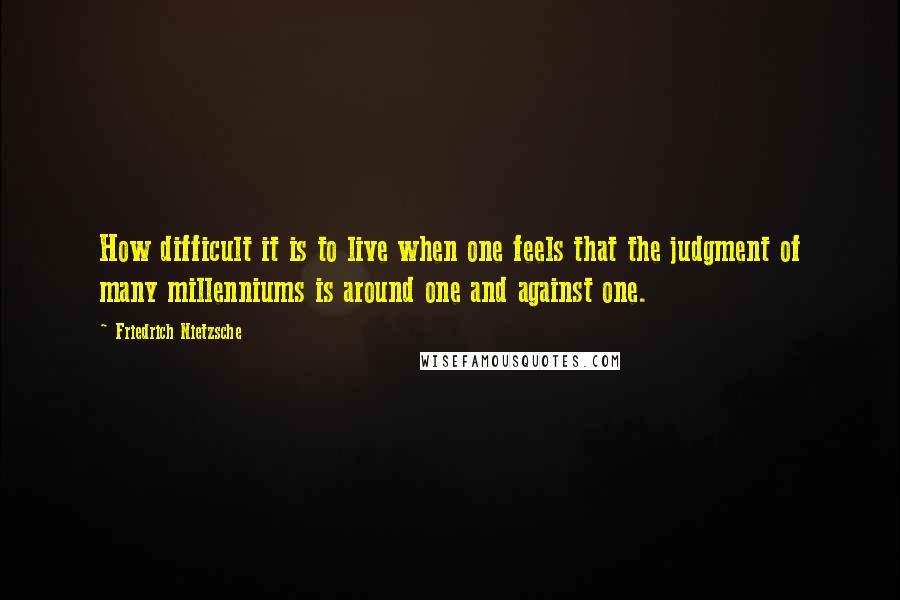 Friedrich Nietzsche Quotes: How difficult it is to live when one feels that the judgment of many millenniums is around one and against one.