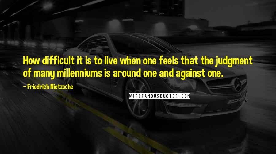 Friedrich Nietzsche Quotes: How difficult it is to live when one feels that the judgment of many millenniums is around one and against one.