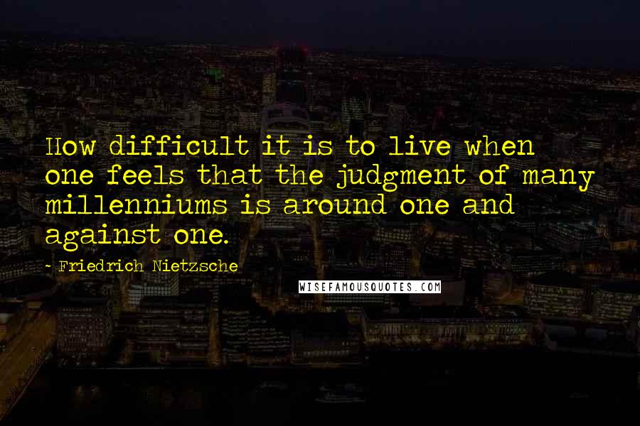 Friedrich Nietzsche Quotes: How difficult it is to live when one feels that the judgment of many millenniums is around one and against one.