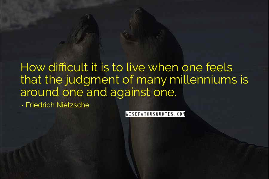 Friedrich Nietzsche Quotes: How difficult it is to live when one feels that the judgment of many millenniums is around one and against one.