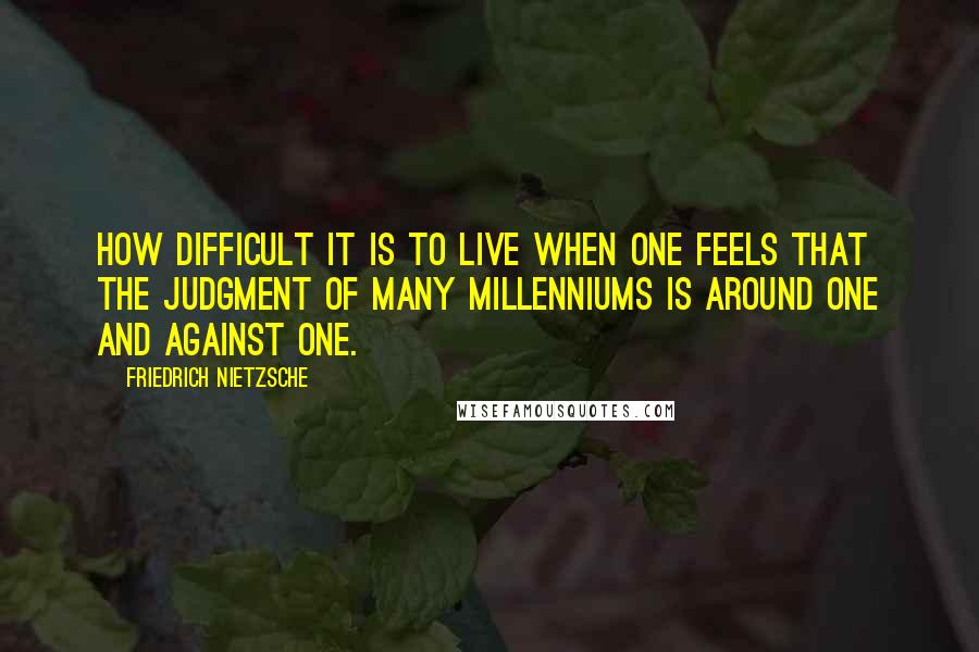 Friedrich Nietzsche Quotes: How difficult it is to live when one feels that the judgment of many millenniums is around one and against one.