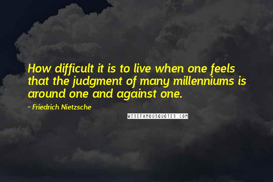 Friedrich Nietzsche Quotes: How difficult it is to live when one feels that the judgment of many millenniums is around one and against one.