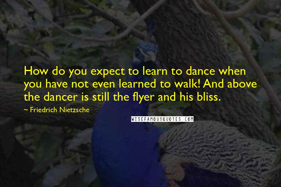 Friedrich Nietzsche Quotes: How do you expect to learn to dance when you have not even learned to walk! And above the dancer is still the flyer and his bliss.