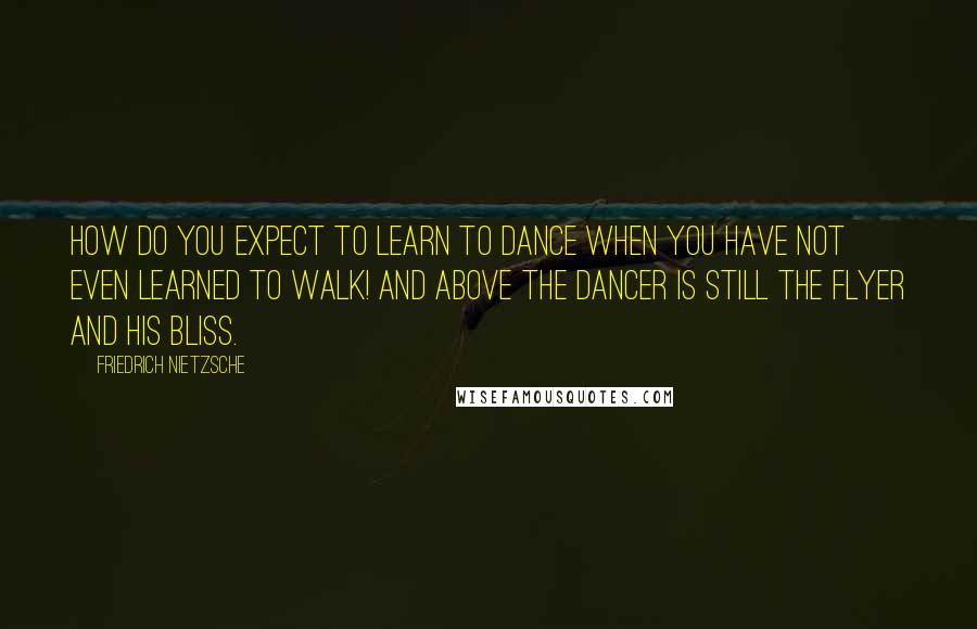 Friedrich Nietzsche Quotes: How do you expect to learn to dance when you have not even learned to walk! And above the dancer is still the flyer and his bliss.