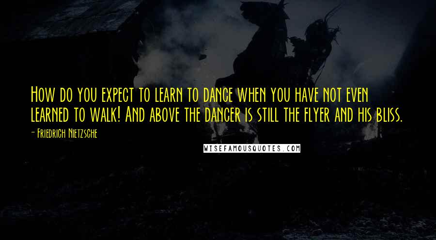 Friedrich Nietzsche Quotes: How do you expect to learn to dance when you have not even learned to walk! And above the dancer is still the flyer and his bliss.