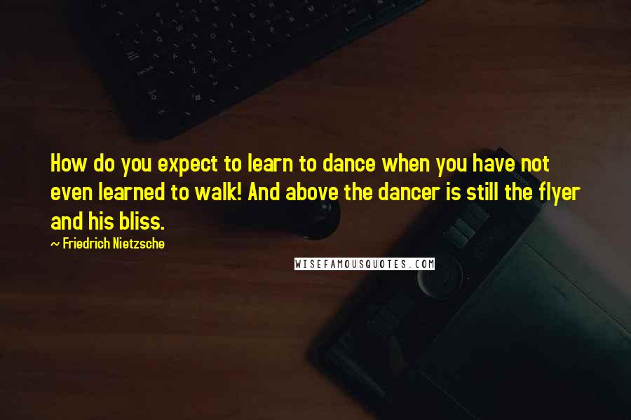 Friedrich Nietzsche Quotes: How do you expect to learn to dance when you have not even learned to walk! And above the dancer is still the flyer and his bliss.