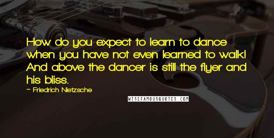 Friedrich Nietzsche Quotes: How do you expect to learn to dance when you have not even learned to walk! And above the dancer is still the flyer and his bliss.