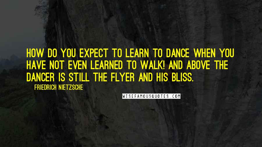 Friedrich Nietzsche Quotes: How do you expect to learn to dance when you have not even learned to walk! And above the dancer is still the flyer and his bliss.