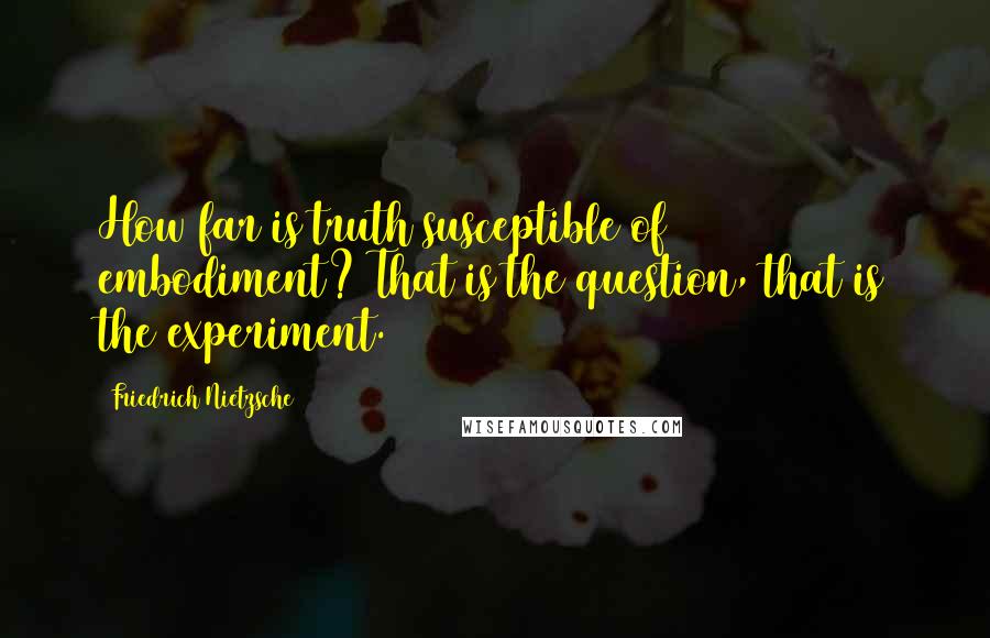 Friedrich Nietzsche Quotes: How far is truth susceptible of embodiment? That is the question, that is the experiment.
