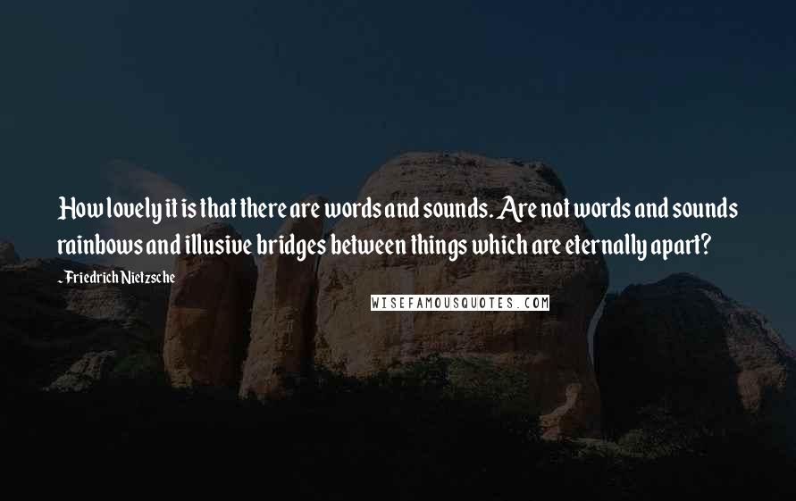 Friedrich Nietzsche Quotes: How lovely it is that there are words and sounds. Are not words and sounds rainbows and illusive bridges between things which are eternally apart?