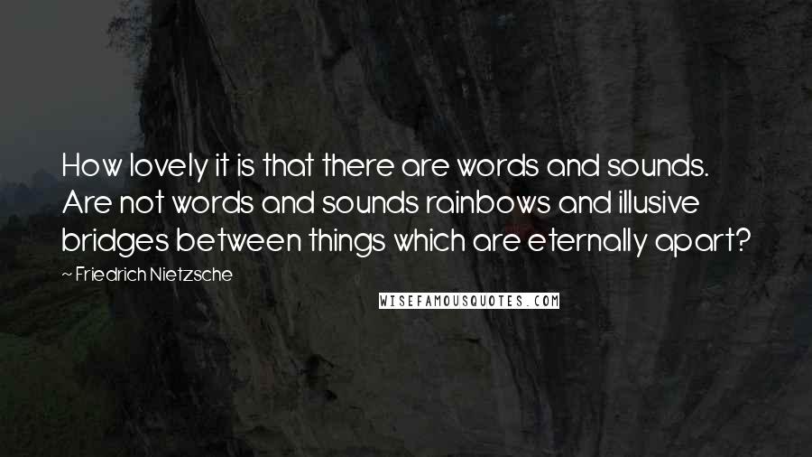 Friedrich Nietzsche Quotes: How lovely it is that there are words and sounds. Are not words and sounds rainbows and illusive bridges between things which are eternally apart?