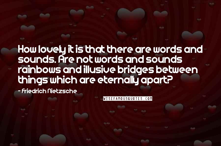 Friedrich Nietzsche Quotes: How lovely it is that there are words and sounds. Are not words and sounds rainbows and illusive bridges between things which are eternally apart?