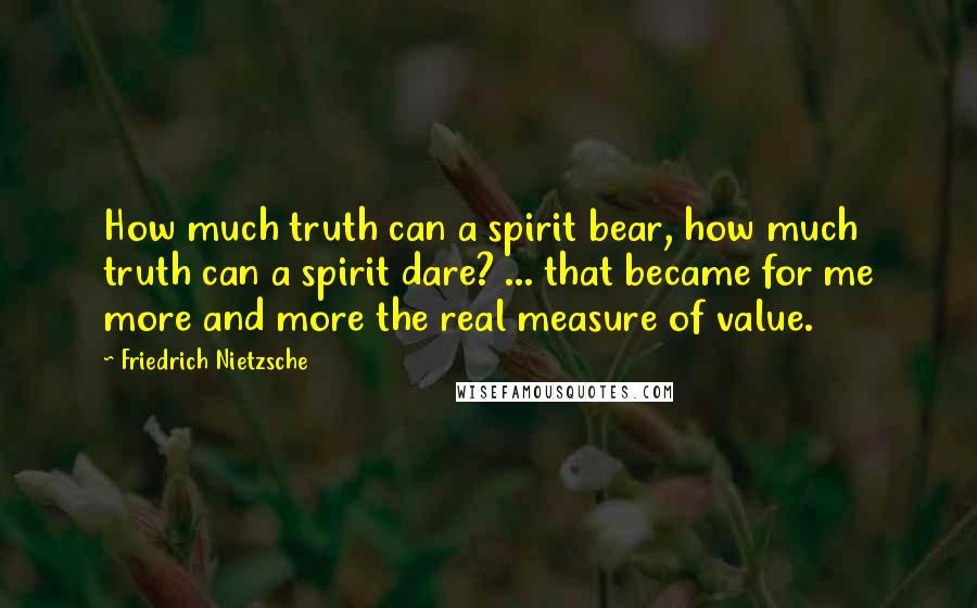 Friedrich Nietzsche Quotes: How much truth can a spirit bear, how much truth can a spirit dare? ... that became for me more and more the real measure of value.