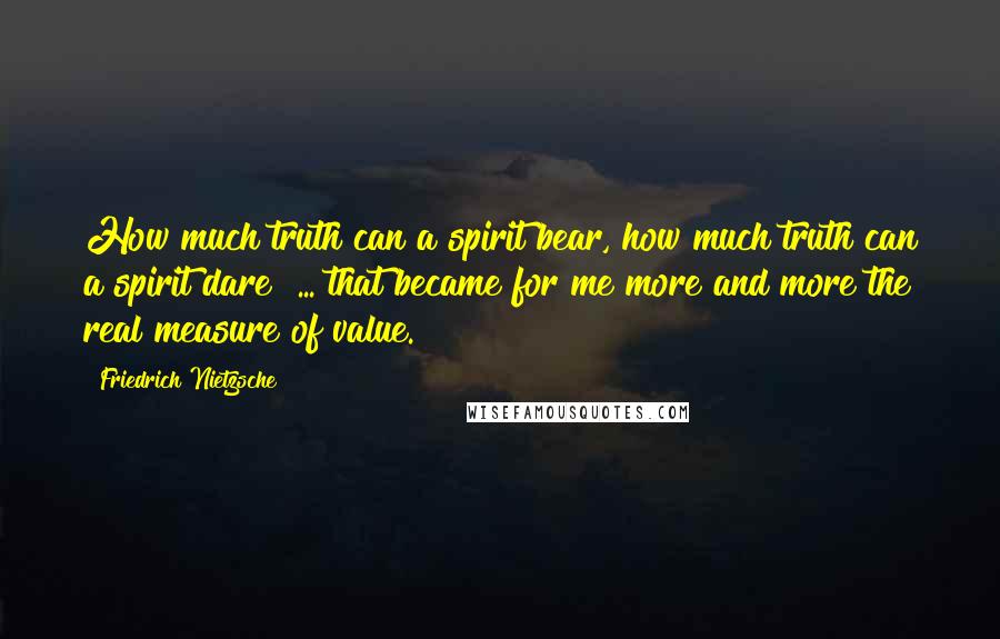 Friedrich Nietzsche Quotes: How much truth can a spirit bear, how much truth can a spirit dare? ... that became for me more and more the real measure of value.