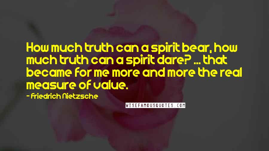 Friedrich Nietzsche Quotes: How much truth can a spirit bear, how much truth can a spirit dare? ... that became for me more and more the real measure of value.