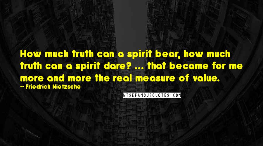 Friedrich Nietzsche Quotes: How much truth can a spirit bear, how much truth can a spirit dare? ... that became for me more and more the real measure of value.