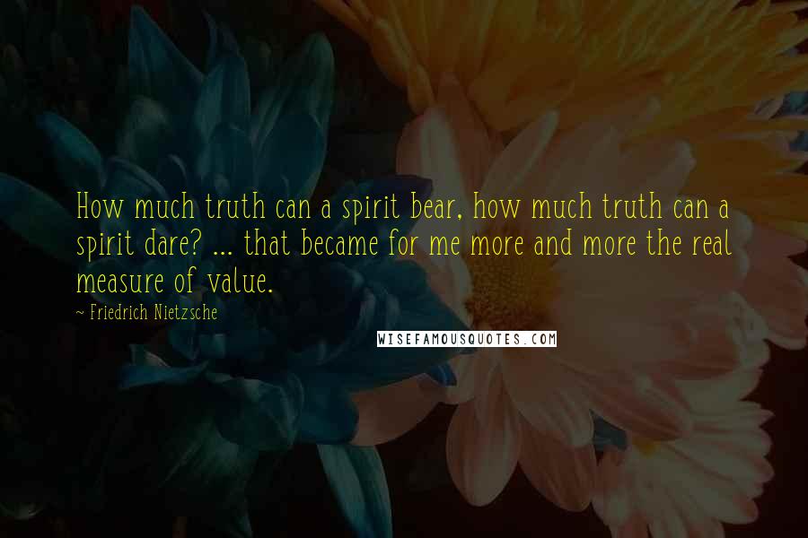 Friedrich Nietzsche Quotes: How much truth can a spirit bear, how much truth can a spirit dare? ... that became for me more and more the real measure of value.
