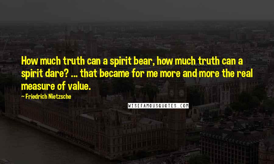 Friedrich Nietzsche Quotes: How much truth can a spirit bear, how much truth can a spirit dare? ... that became for me more and more the real measure of value.