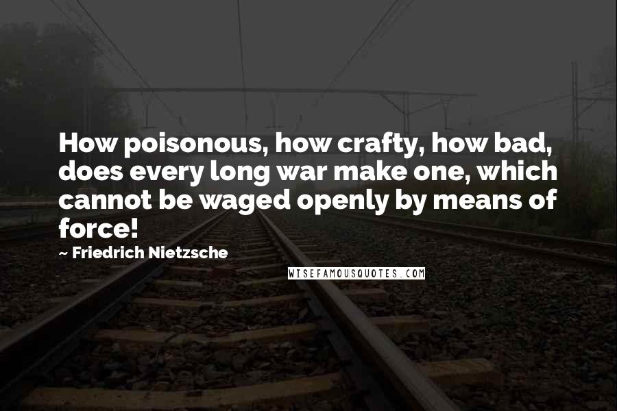 Friedrich Nietzsche Quotes: How poisonous, how crafty, how bad, does every long war make one, which cannot be waged openly by means of force!