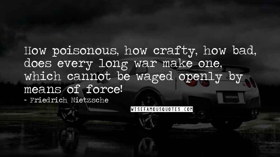 Friedrich Nietzsche Quotes: How poisonous, how crafty, how bad, does every long war make one, which cannot be waged openly by means of force!