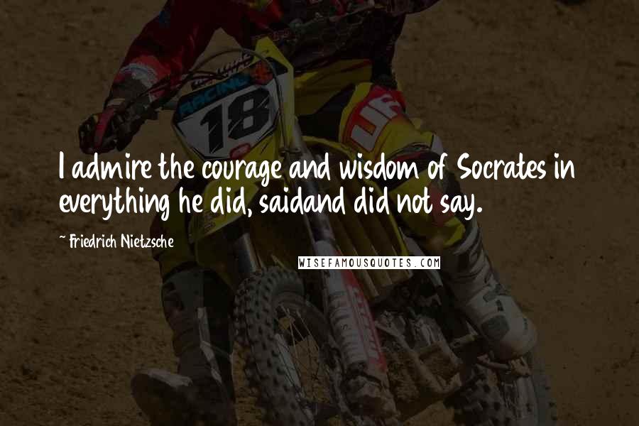 Friedrich Nietzsche Quotes: I admire the courage and wisdom of Socrates in everything he did, saidand did not say.