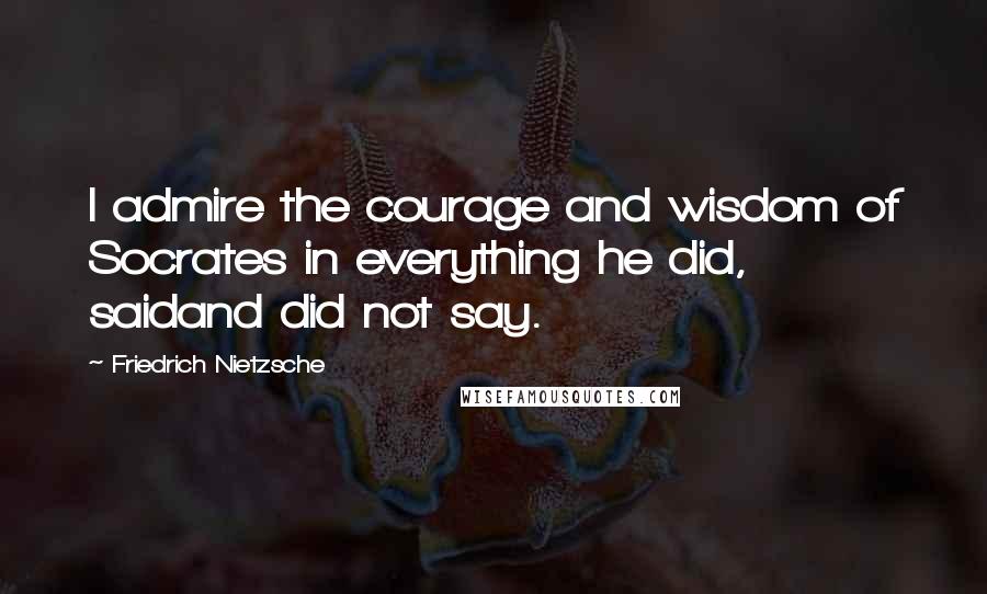 Friedrich Nietzsche Quotes: I admire the courage and wisdom of Socrates in everything he did, saidand did not say.