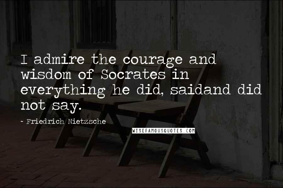 Friedrich Nietzsche Quotes: I admire the courage and wisdom of Socrates in everything he did, saidand did not say.