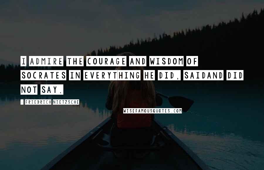 Friedrich Nietzsche Quotes: I admire the courage and wisdom of Socrates in everything he did, saidand did not say.