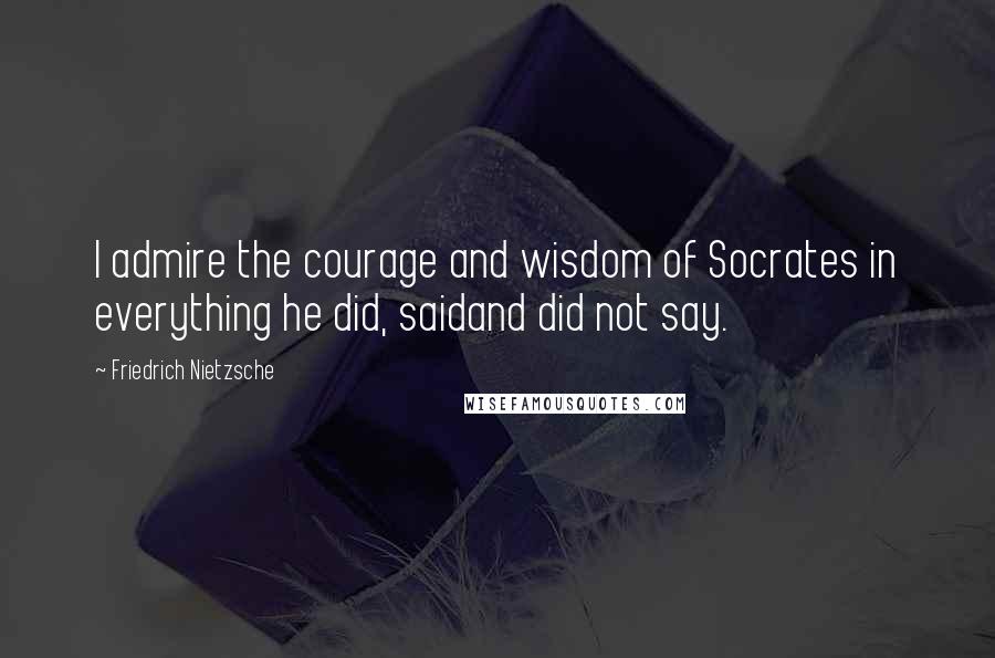 Friedrich Nietzsche Quotes: I admire the courage and wisdom of Socrates in everything he did, saidand did not say.