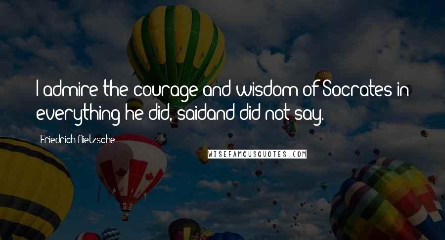 Friedrich Nietzsche Quotes: I admire the courage and wisdom of Socrates in everything he did, saidand did not say.