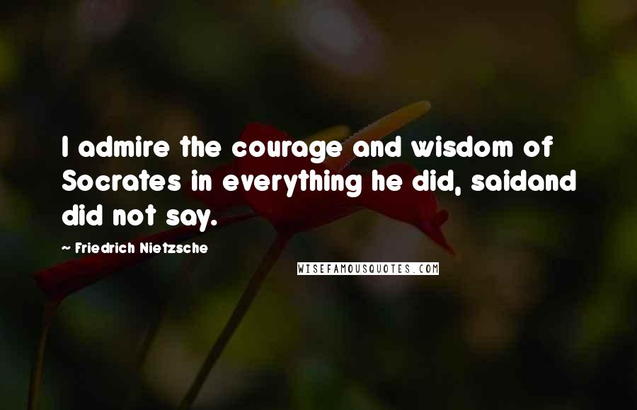 Friedrich Nietzsche Quotes: I admire the courage and wisdom of Socrates in everything he did, saidand did not say.