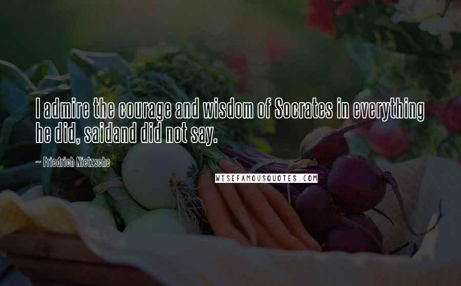 Friedrich Nietzsche Quotes: I admire the courage and wisdom of Socrates in everything he did, saidand did not say.