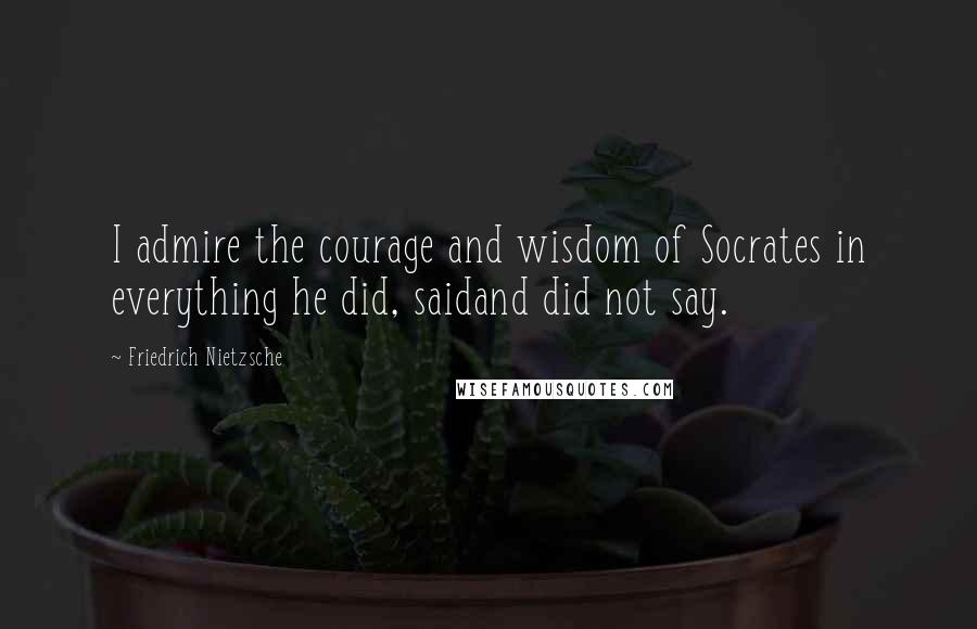 Friedrich Nietzsche Quotes: I admire the courage and wisdom of Socrates in everything he did, saidand did not say.