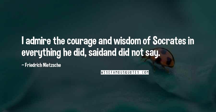 Friedrich Nietzsche Quotes: I admire the courage and wisdom of Socrates in everything he did, saidand did not say.
