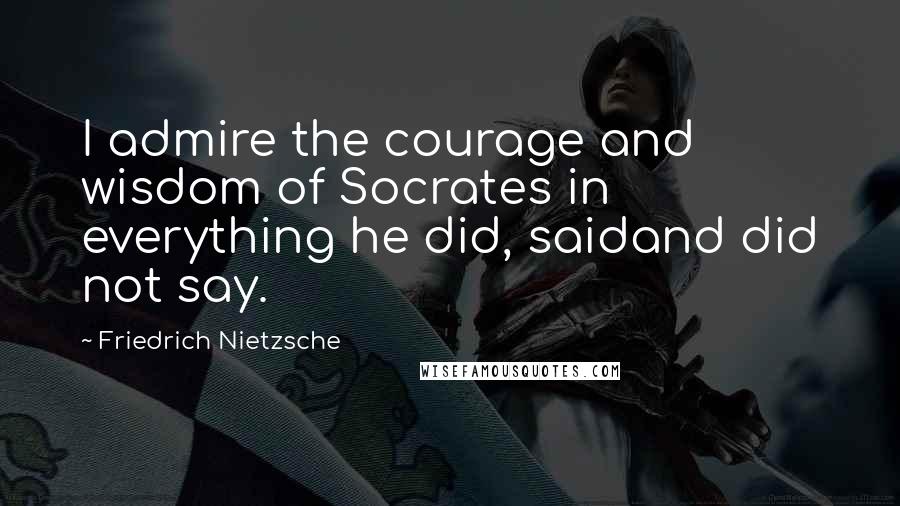 Friedrich Nietzsche Quotes: I admire the courage and wisdom of Socrates in everything he did, saidand did not say.