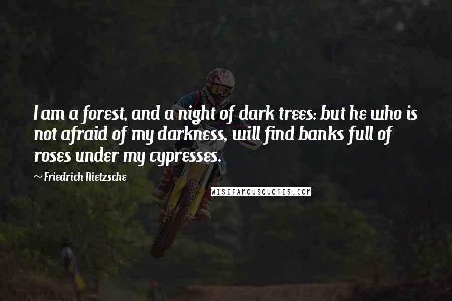 Friedrich Nietzsche Quotes: I am a forest, and a night of dark trees: but he who is not afraid of my darkness, will find banks full of roses under my cypresses.