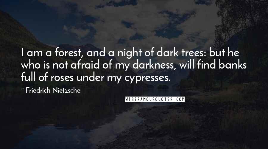 Friedrich Nietzsche Quotes: I am a forest, and a night of dark trees: but he who is not afraid of my darkness, will find banks full of roses under my cypresses.