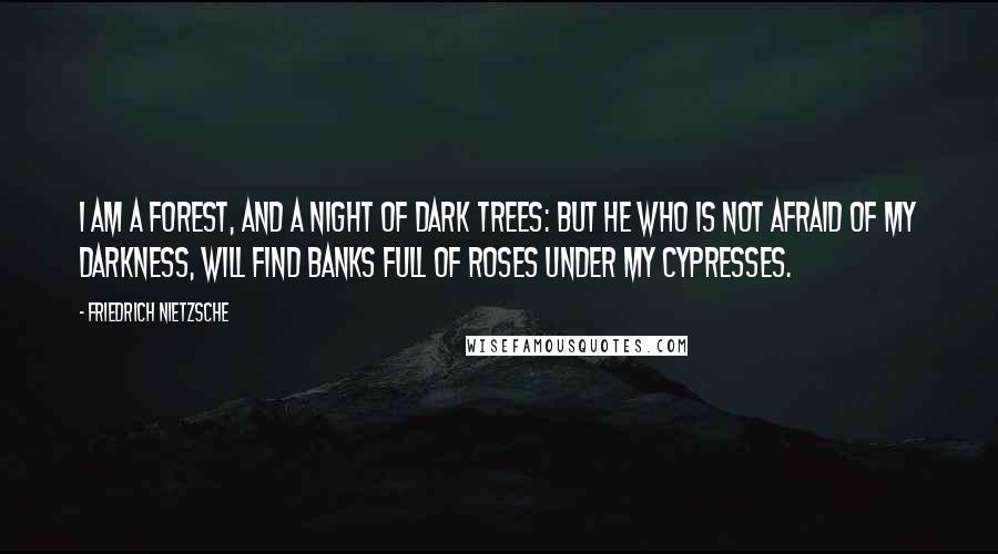 Friedrich Nietzsche Quotes: I am a forest, and a night of dark trees: but he who is not afraid of my darkness, will find banks full of roses under my cypresses.