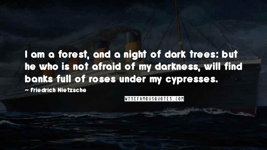 Friedrich Nietzsche Quotes: I am a forest, and a night of dark trees: but he who is not afraid of my darkness, will find banks full of roses under my cypresses.