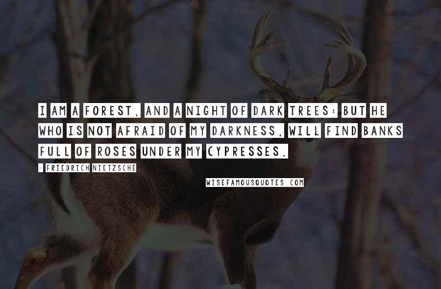 Friedrich Nietzsche Quotes: I am a forest, and a night of dark trees: but he who is not afraid of my darkness, will find banks full of roses under my cypresses.