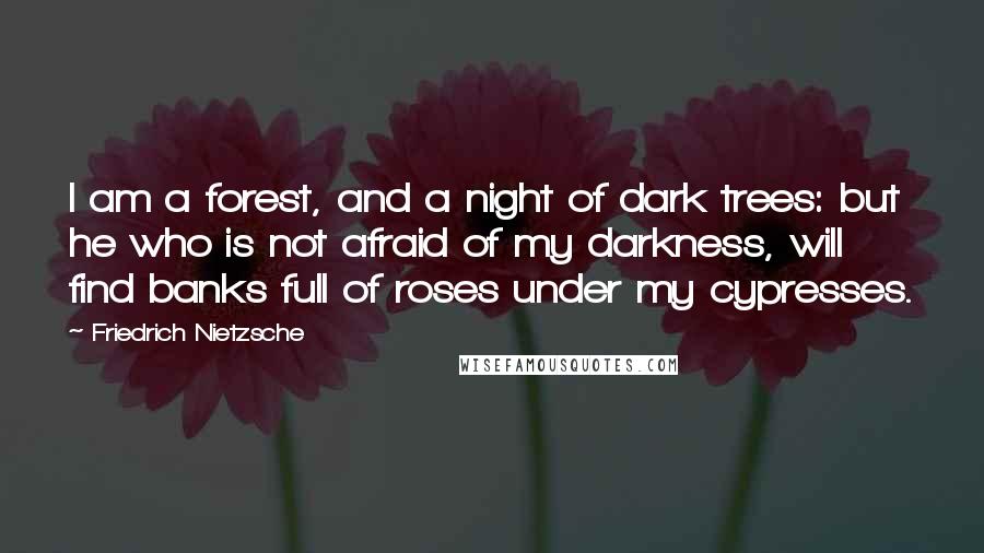 Friedrich Nietzsche Quotes: I am a forest, and a night of dark trees: but he who is not afraid of my darkness, will find banks full of roses under my cypresses.