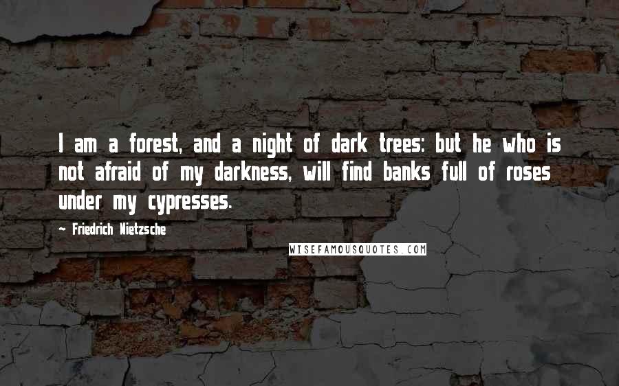 Friedrich Nietzsche Quotes: I am a forest, and a night of dark trees: but he who is not afraid of my darkness, will find banks full of roses under my cypresses.